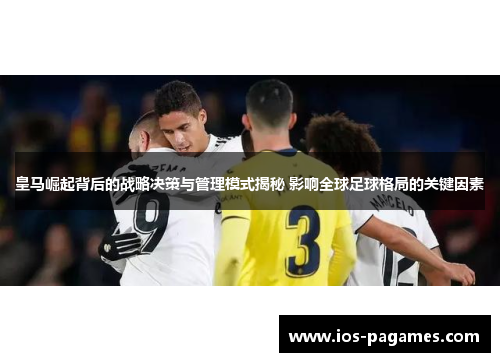 皇马崛起背后的战略决策与管理模式揭秘 影响全球足球格局的关键因素