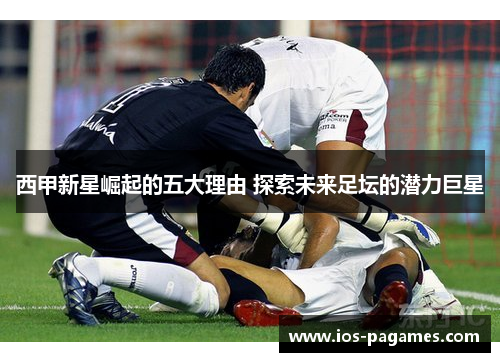 西甲新星崛起的五大理由 探索未来足坛的潜力巨星