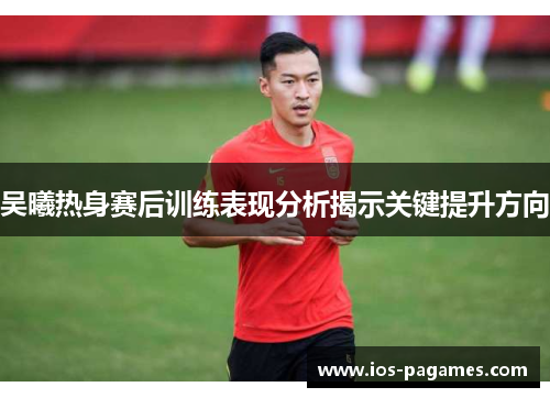 吴曦热身赛后训练表现分析揭示关键提升方向