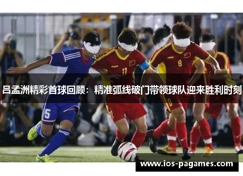 吕孟洲精彩首球回顾：精准弧线破门带领球队迎来胜利时刻