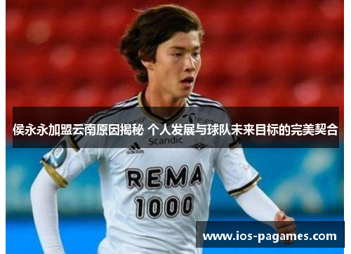 侯永永加盟云南原因揭秘 个人发展与球队未来目标的完美契合