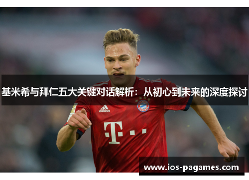 基米希与拜仁五大关键对话解析：从初心到未来的深度探讨