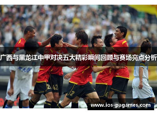 广西与黑龙江中甲对决五大精彩瞬间回顾与赛场亮点分析