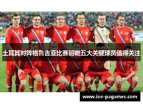 土耳其对阵格鲁吉亚比赛前瞻五大关键球员值得关注