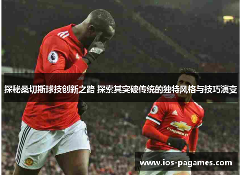 探秘桑切斯球技创新之路 探索其突破传统的独特风格与技巧演变
