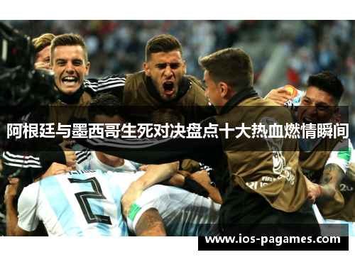 阿根廷与墨西哥生死对决盘点十大热血燃情瞬间