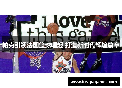 帕克引领法国篮球崛起 打造新时代辉煌篇章