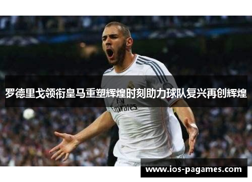 罗德里戈领衔皇马重塑辉煌时刻助力球队复兴再创辉煌
