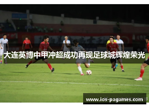 大连英博中甲冲超成功再现足球城辉煌荣光 大连英博中甲冲超成功再现足球城辉煌荣光