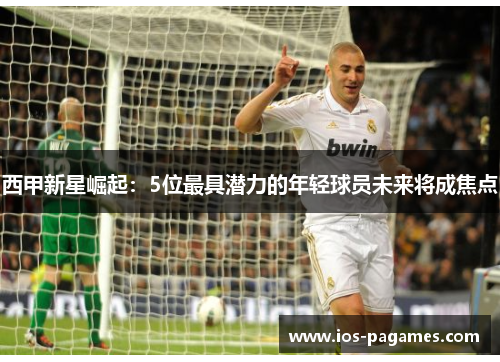 西甲新星崛起:5位最具潜力的年轻球员未来将成焦点 西甲新星崛起:5位最具潜力的年轻球员未来将成焦点